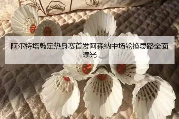 阿尔特塔敲定热身赛首发阿森纳中场轮换思路全面曝光