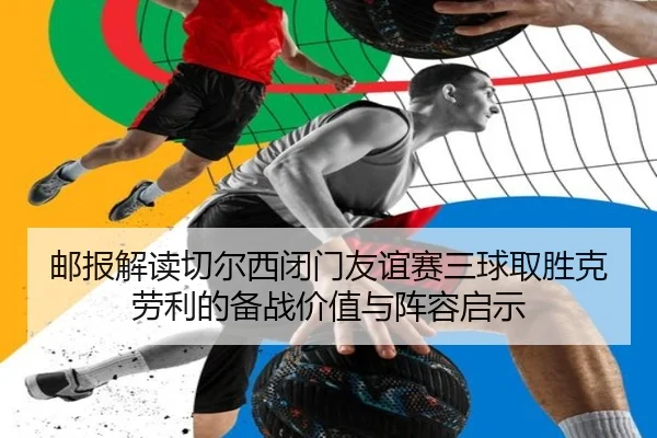 邮报解读切尔西闭门友谊赛三球取胜克劳利的备战价值与阵容启示