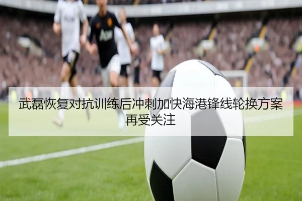 武磊恢复对抗训练后冲刺加快海港锋线轮换方案再受关注